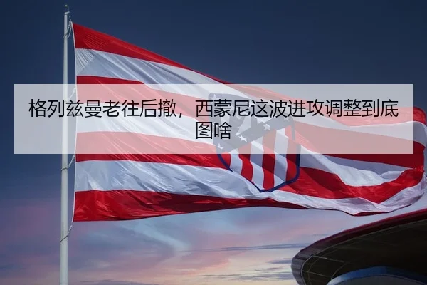 格列兹曼老往后撤，西蒙尼这波进攻调整到底图啥